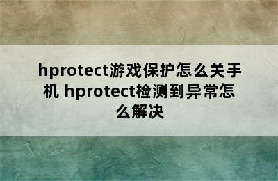 hprotect游戏保护怎么关手机 hprotect检测到异常怎么解决